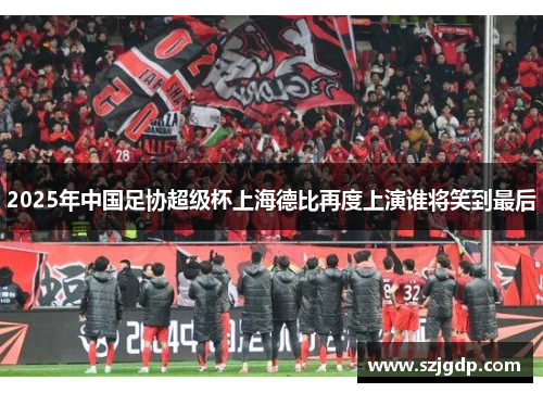 2025年中国足协超级杯上海德比再度上演谁将笑到最后